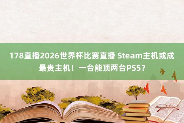 178直播2026世界杯比赛直播 Steam主机或成最贵主机！一台能顶两台PS5？
