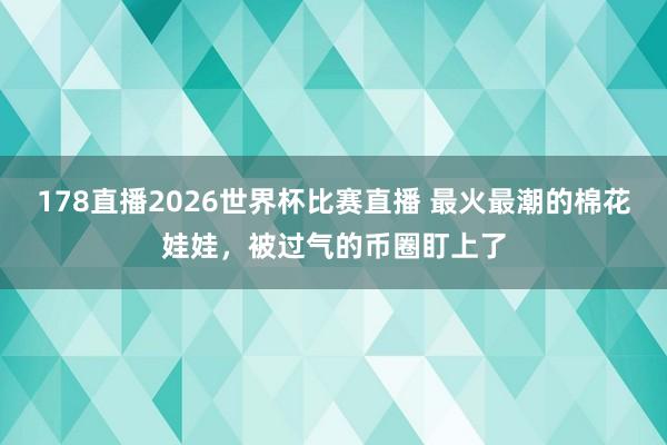 178直播2026世界杯比赛直播 最火最潮的棉花娃娃，被过气的币圈盯上了