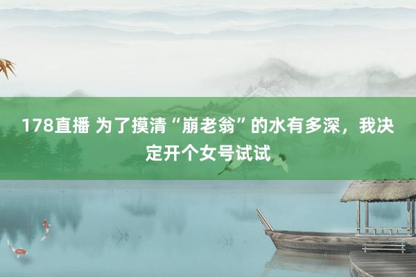 178直播 为了摸清“崩老翁”的水有多深，我决定开个女号试试