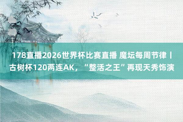 178直播2026世界杯比赛直播 魔坛每周节律丨古树杯120两连AK，“整活之王”再现天秀饰演