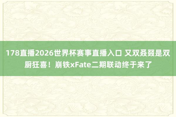 178直播2026世界杯赛事直播入口 又双叒叕是双厨狂喜！崩铁xFate二期联动终于来了