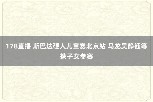 178直播 斯巴达硬人儿童赛北京站 马龙吴静钰等携子女参赛