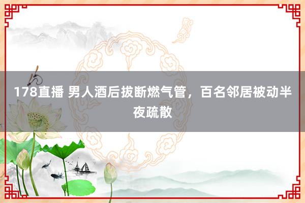 178直播 男人酒后拔断燃气管，百名邻居被动半夜疏散
