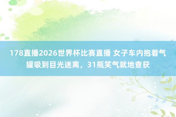 178直播2026世界杯比赛直播 女子车内抱着气罐吸到目光迷离，31瓶笑气就地查获