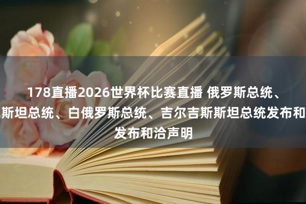 178直播2026世界杯比赛直播 俄罗斯总统、哈萨克斯坦总统、白俄罗斯总统、吉尔吉斯斯坦总统发布和洽声明