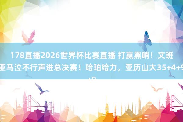 178直播2026世界杯比赛直播 打赢黑哨！文班亚马泣不行声进总决赛！哈珀给力，亚历山大35+4+9