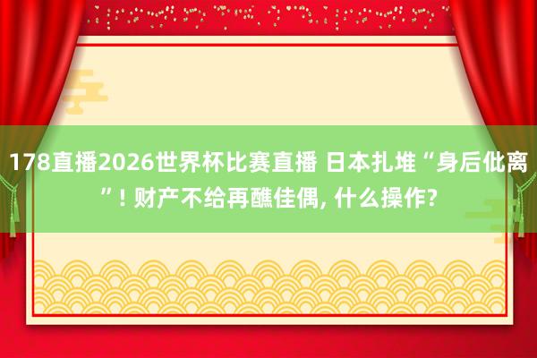 178直播2026世界杯比赛直播 日本扎堆“身后仳离”! 财产不给再醮佳偶, 什么操作?