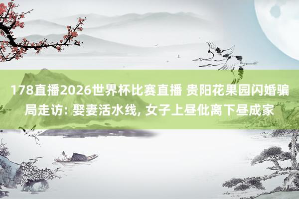 178直播2026世界杯比赛直播 贵阳花果园闪婚骗局走访: 娶妻活水线, 女子上昼仳离下昼成家