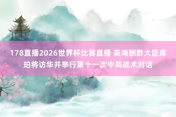 178直播2026世界杯比赛直播 英海酬酢大臣库珀将访华并举行第十一次中英战术对话