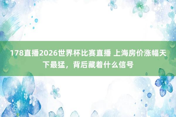 178直播2026世界杯比赛直播 上海房价涨幅天下最猛，背后藏着什么信号