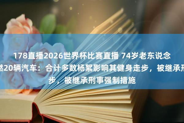 178直播2026世界杯比赛直播 74岁老东说念主烧杨絮引燃20辆汽车：合计多数杨絮影响其健身走步，被继承刑事强制措施