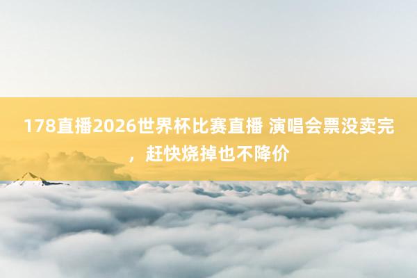 178直播2026世界杯比赛直播 演唱会票没卖完，赶快烧掉也不降价