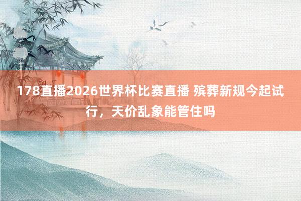 178直播2026世界杯比赛直播 殡葬新规今起试行，天价乱象能管住吗