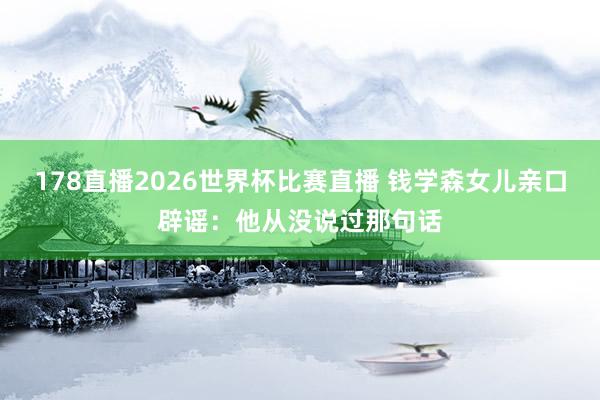 178直播2026世界杯比赛直播 钱学森女儿亲口辟谣：他从没说过那句话