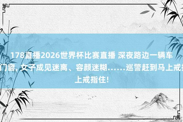 178直播2026世界杯比赛直播 深夜路边一辆车紧锁门窗, 女子成见迷离、容颜迷糊……巡警赶到马上戒指住!