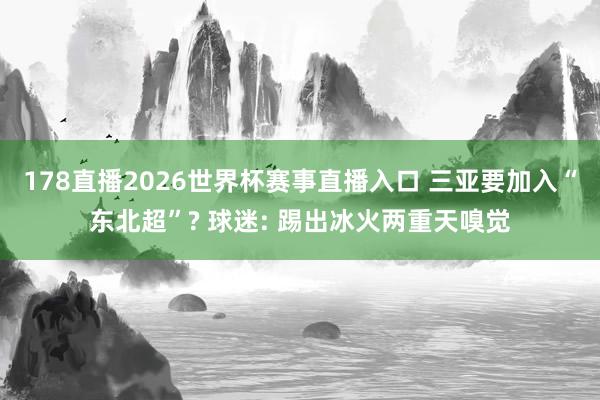 178直播2026世界杯赛事直播入口 三亚要加入“东北超”? 球迷: 踢出冰火两重天嗅觉