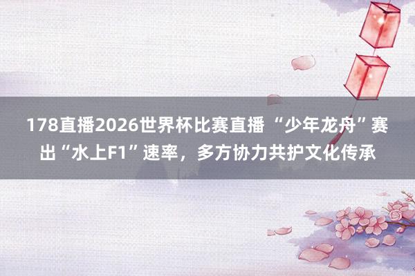 178直播2026世界杯比赛直播 “少年龙舟”赛出“水上F1”速率，多方协力共护文化传承