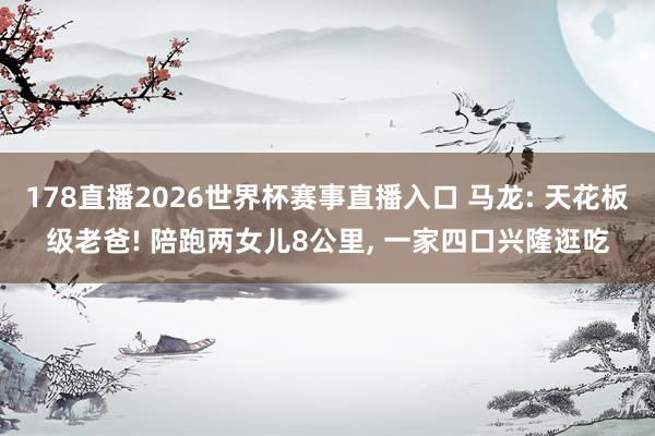 178直播2026世界杯赛事直播入口 马龙: 天花板级老爸! 陪跑两女儿8公里, 一家四口兴隆逛吃