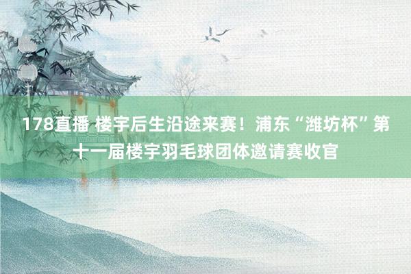 178直播 楼宇后生沿途来赛！浦东“潍坊杯”第十一届楼宇羽毛球团体邀请赛收官