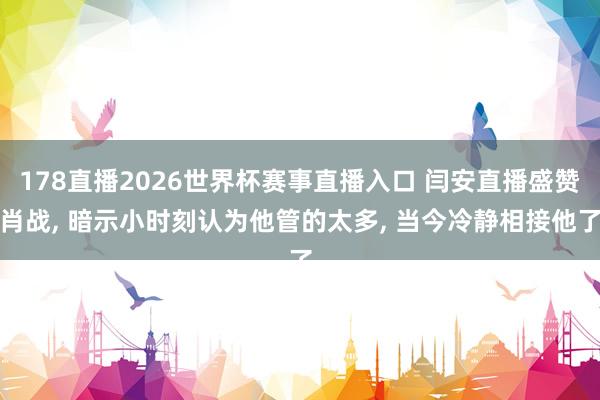 178直播2026世界杯赛事直播入口 闫安直播盛赞肖战, 暗示小时刻认为他管的太多, 当今冷静相接他了