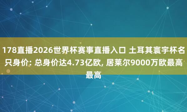 178直播2026世界杯赛事直播入口 土耳其寰宇杯名只身价: 总身价达4.73亿欧, 居莱尔9000万欧最高