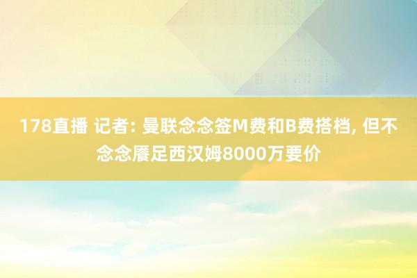 178直播 记者: 曼联念念签M费和B费搭档, 但不念念餍足西汉姆8000万要价