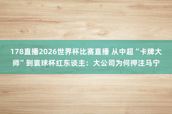 178直播2026世界杯比赛直播 从中超“卡牌大师”到寰球杯红东谈主：大公司为何押注马宁