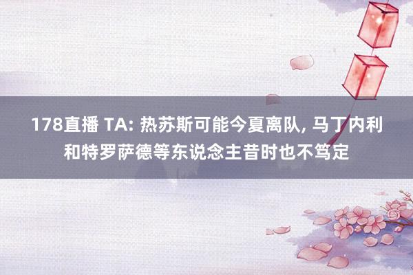 178直播 TA: 热苏斯可能今夏离队, 马丁内利和特罗萨德