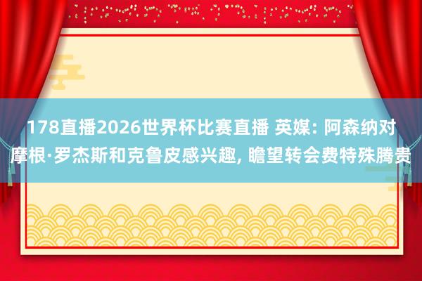 178直播2026世界杯比赛直播 英媒: 阿森纳对摩根·罗杰斯和克鲁皮感兴趣, 瞻望转会费特殊腾贵