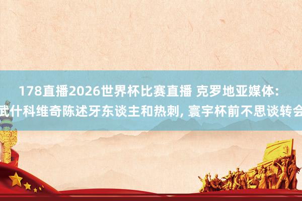 178直播2026世界杯比赛直播 克罗地亚媒体: 武什科维奇陈述牙东谈主和热刺, 寰宇杯前不思谈转会