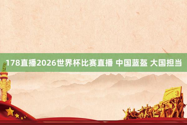 178直播2026世界杯比赛直播 中国蓝盔 大国担当
