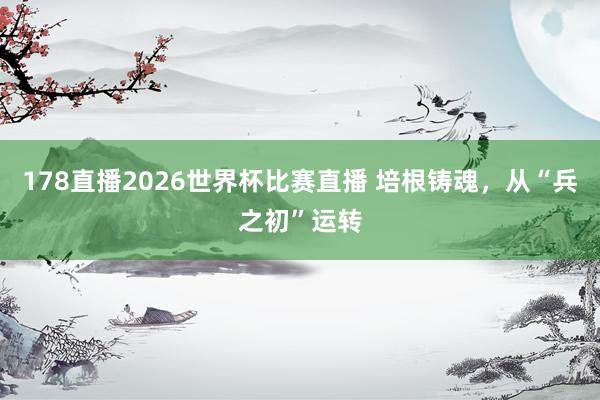 178直播2026世界杯比赛直播 培根铸魂，从“兵之初”运转