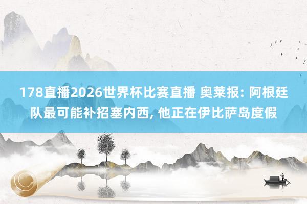 178直播2026世界杯比赛直播 奥莱报: 阿根廷队最可能补招塞内西， 他正在伊比萨岛度假