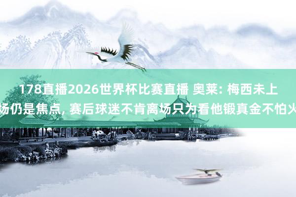 178直播2026世界杯比赛直播 奥莱: 梅西未上场仍是焦点， 赛后球迷不肯离场只为看他锻真金不怕火