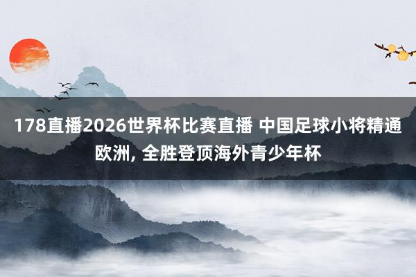 178直播2026世界杯比赛直播 中国足球小将精通欧洲， 全胜登顶海外青少年杯
