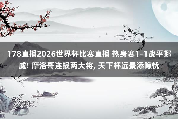 178直播2026世界杯比赛直播 热身赛1-1战平挪威! 摩洛哥连损两大将， 天下杯远景添隐忧
