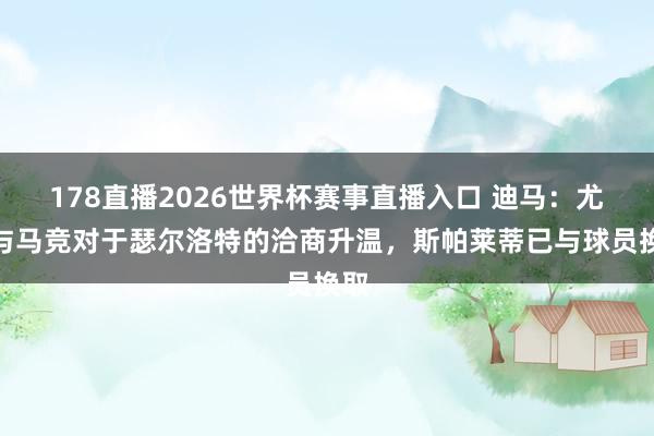 178直播2026世界杯赛事直播入口 迪马：尤文与马竞对于瑟尔洛特的洽商升温，斯帕莱蒂已与球员换取