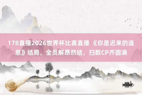 178直播2026世界杯比赛直播 《你是迟来的适意》结局，全员解昂然结，扫数CP齐圆满