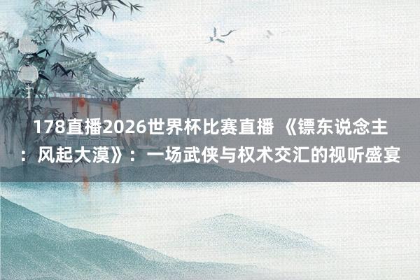 178直播2026世界杯比赛直播 《镖东说念主：风起大漠》：一场武侠与权术交汇的视听盛宴