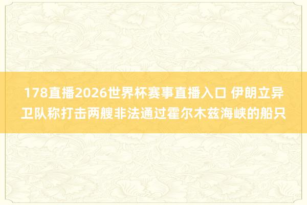 178直播2026世界杯赛事直播入口 伊朗立异卫队称打击两艘非法通过霍尔木兹海峡的船只