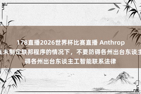 178直播2026世界杯比赛直播 Anthropic号令好意思国在未制定联邦程序的情况下，不要防碍各州出台东谈主工智能联系法律