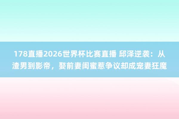 178直播2026世界杯比赛直播 邱泽逆袭：从渣男到影帝，娶前妻闺蜜惹争议却成宠妻狂魔