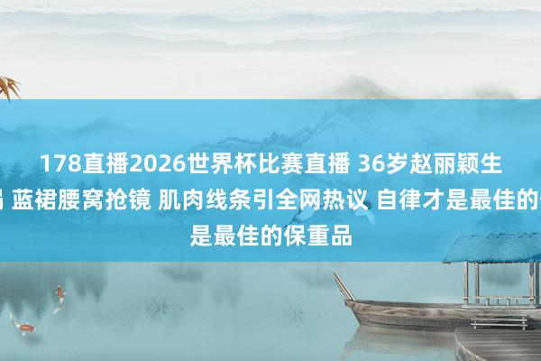 178直播2026世界杯比赛直播 36岁赵丽颖生图炸锅 蓝裙腰窝抢镜 肌肉线条引全网热议 自律才是最佳的保重品