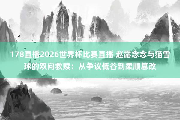 178直播2026世界杯比赛直播 赵露念念与猫雪球的双向救赎:从争议低谷到柔顺篡改