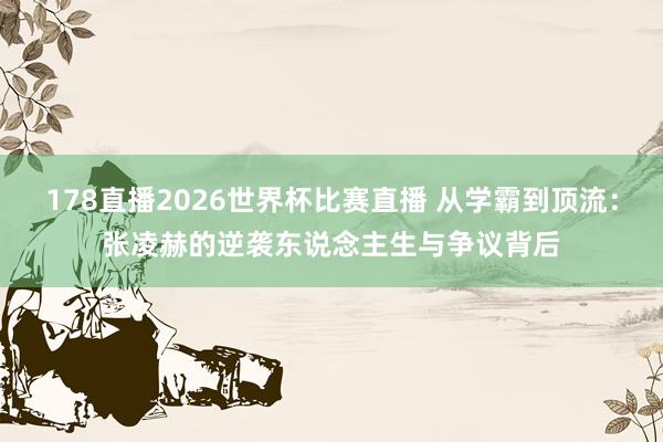 178直播2026世界杯比赛直播 从学霸到顶流：张凌赫的逆袭东说念主生与争议背后
