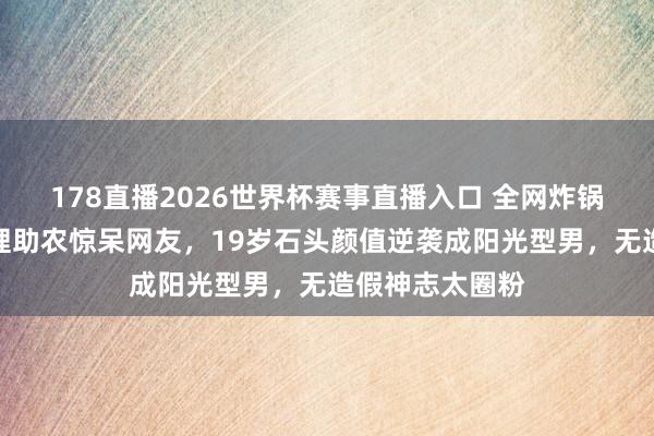 178直播2026世界杯赛事直播入口 全网炸锅！郭涛犬子大理助农惊呆网友，19岁石头颜值逆袭成阳光型男，无造假神志太圈粉