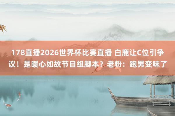 178直播2026世界杯比赛直播 白鹿让C位引争议！是暖心如故节目组脚本？老粉：跑男变味了