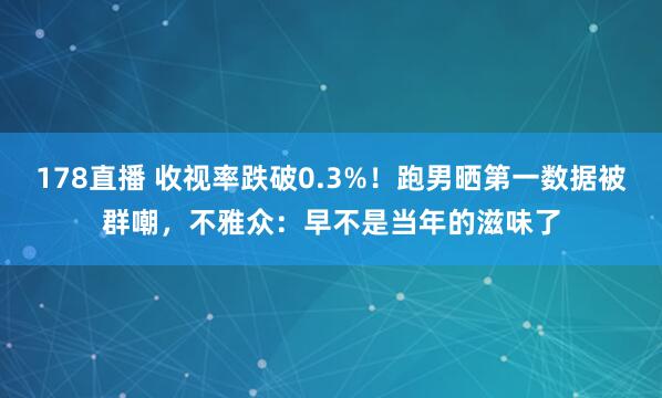 178直播 收视率跌破0.3%！跑男晒第一数据被群嘲，不雅众：早不是当年的滋味了