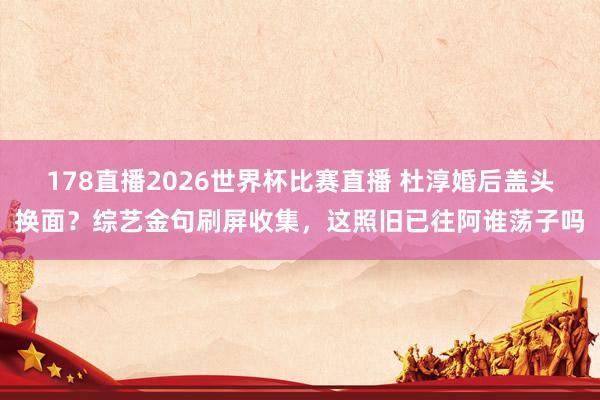 178直播2026世界杯比赛直播 杜淳婚后盖头换面？综艺金句刷屏收集，这照旧已往阿谁荡子吗