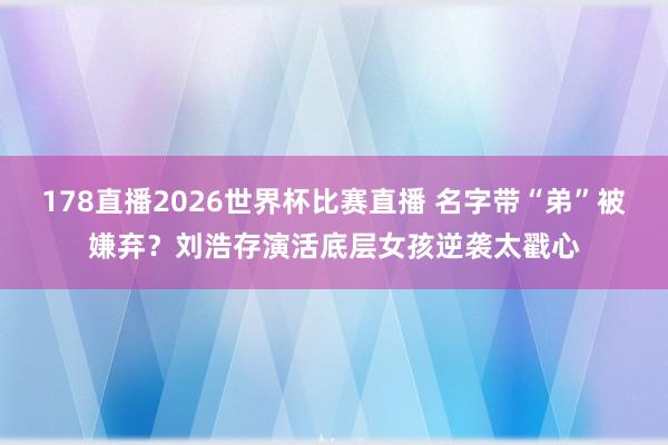178直播2026世界杯比赛直播 名字带“弟”被嫌弃？刘浩存演活底层女孩逆袭太戳心